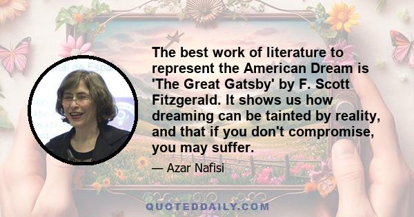 The best work of literature to represent the American Dream is 'The Great Gatsby' by F. Scott Fitzgerald. It shows us how dreaming can be tainted by reality, and that if you don't compromise, you may suffer.