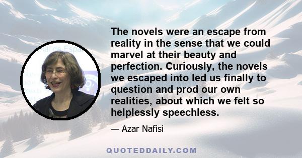 The novels were an escape from reality in the sense that we could marvel at their beauty and perfection. Curiously, the novels we escaped into led us finally to question and prod our own realities, about which we felt