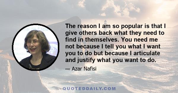 The reason I am so popular is that I give others back what they need to find in themselves. You need me not because I tell you what I want you to do but because I articulate and justify what you want to do.