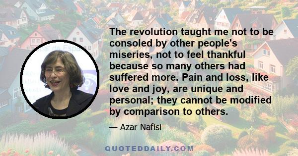 The revolution taught me not to be consoled by other people's miseries, not to feel thankful because so many others had suffered more. Pain and loss, like love and joy, are unique and personal; they cannot be modified