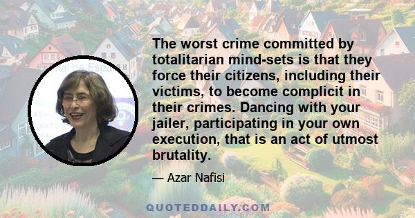 The worst crime committed by totalitarian mind-sets is that they force their citizens, including their victims, to become complicit in their crimes. Dancing with your jailer, participating in your own execution, that is 