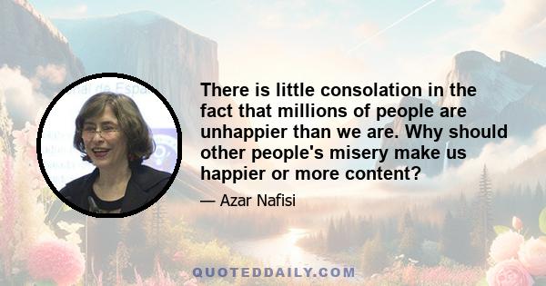 There is little consolation in the fact that millions of people are unhappier than we are. Why should other people's misery make us happier or more content?