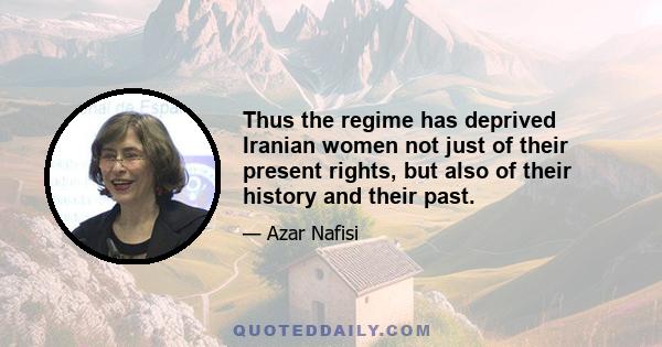 Thus the regime has deprived Iranian women not just of their present rights, but also of their history and their past.