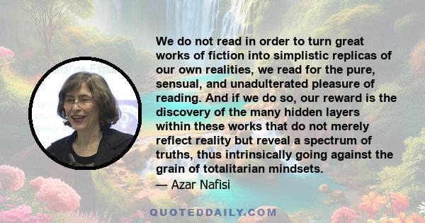 We do not read in order to turn great works of fiction into simplistic replicas of our own realities, we read for the pure, sensual, and unadulterated pleasure of reading. And if we do so, our reward is the discovery of 