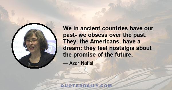 We in ancient countries have our past- we obsess over the past. They, the Americans, have a dream: they feel nostalgia about the promise of the future.