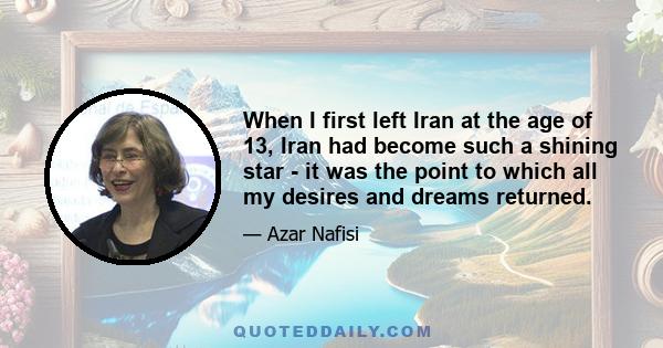 When I first left Iran at the age of 13, Iran had become such a shining star - it was the point to which all my desires and dreams returned.