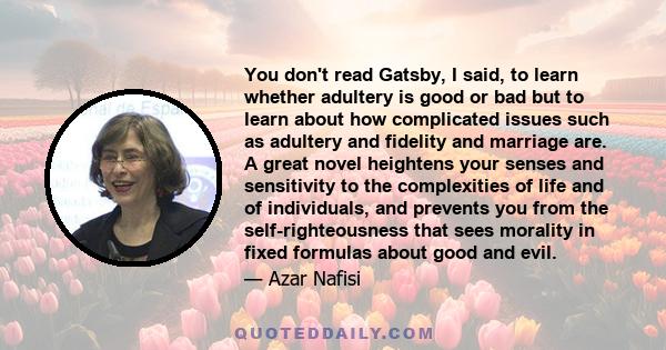 You don't read Gatsby, I said, to learn whether adultery is good or bad but to learn about how complicated issues such as adultery and fidelity and marriage are. A great novel heightens your senses and sensitivity to