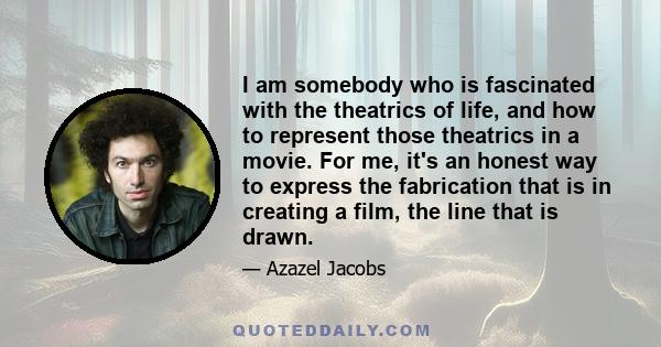 I am somebody who is fascinated with the theatrics of life, and how to represent those theatrics in a movie. For me, it's an honest way to express the fabrication that is in creating a film, the line that is drawn.