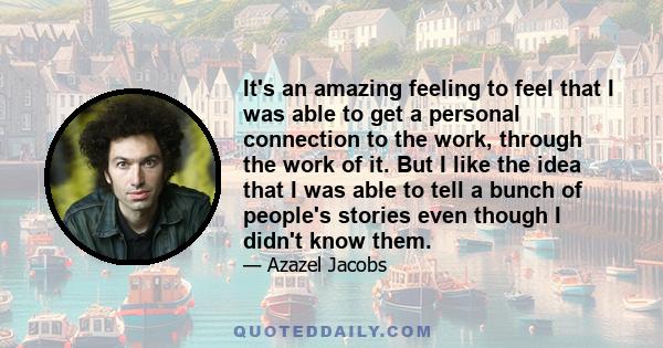 It's an amazing feeling to feel that I was able to get a personal connection to the work, through the work of it. But I like the idea that I was able to tell a bunch of people's stories even though I didn't know them.