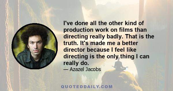 I've done all the other kind of production work on films than directing really badly. That is the truth. It's made me a better director because I feel like directing is the only thing I can really do.