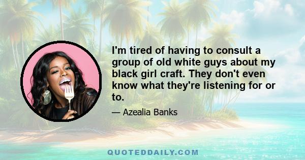 I'm tired of having to consult a group of old white guys about my black girl craft. They don't even know what they're listening for or to.