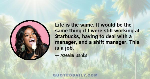 Life is the same. It would be the same thing if I were still working at Starbucks, having to deal with a manager, and a shift manager. This is a job.