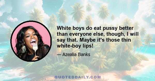 White boys do eat pussy better than everyone else, though, I will say that. Maybe it's those thin white-boy lips!