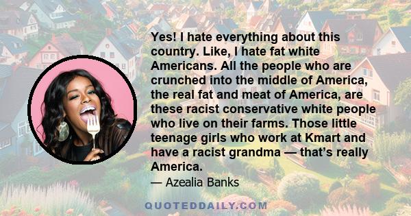 Yes! I hate everything about this country. Like, I hate fat white Americans. All the people who are crunched into the middle of America, the real fat and meat of America, are these racist conservative white people who