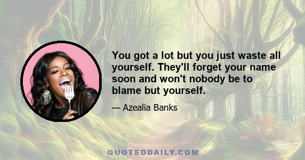 You got a lot but you just waste all yourself. They'll forget your name soon and won't nobody be to blame but yourself.