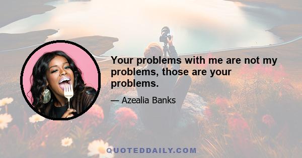 Your problems with me are not my problems, those are your problems.