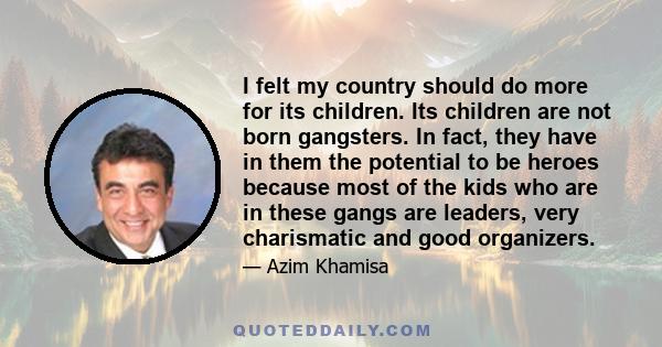 I felt my country should do more for its children. Its children are not born gangsters. In fact, they have in them the potential to be heroes because most of the kids who are in these gangs are leaders, very charismatic 