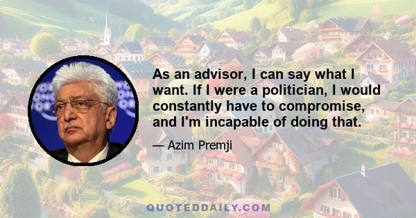 As an advisor, I can say what I want. If I were a politician, I would constantly have to compromise, and I'm incapable of doing that.