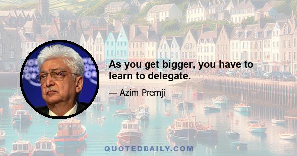 As you get bigger, you have to learn to delegate.