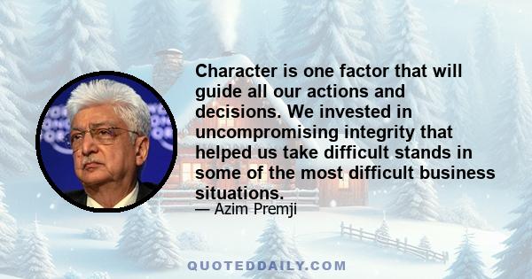 Character is one factor that will guide all our actions and decisions. We invested in uncompromising integrity that helped us take difficult stands in some of the most difficult business situations.