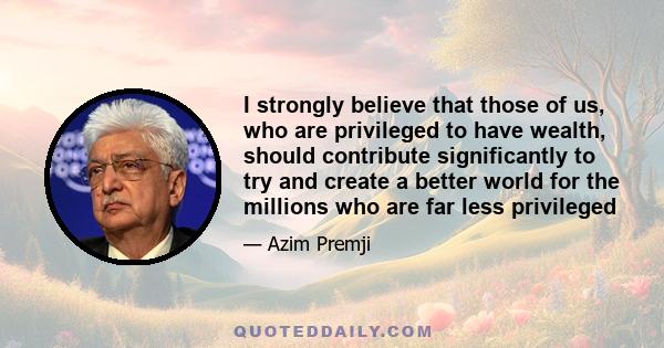 I strongly believe that those of us, who are privileged to have wealth, should contribute significantly to try and create a better world for the millions who are far less privileged