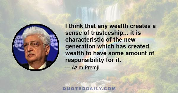 I think that any wealth creates a sense of trusteeship... it is characteristic of the new generation which has created wealth to have some amount of responsibility for it.