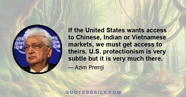 If the United States wants access to Chinese, Indian or Vietnamese markets, we must get access to theirs. U.S. protectionism is very subtle but it is very much there.