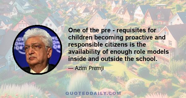 One of the pre - requisites for children becoming proactive and responsible citizens is the availability of enough role models inside and outside the school.