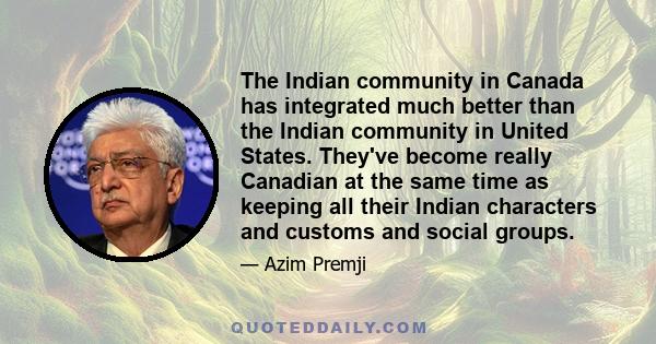 The Indian community in Canada has integrated much better than the Indian community in United States. They've become really Canadian at the same time as keeping all their Indian characters and customs and social groups.