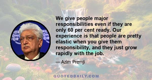 We give people major responsibilities even if they are only 60 per cent ready. Our experience is that people are pretty elastic when you give them responsibility, and they just grow rapidly with the job.