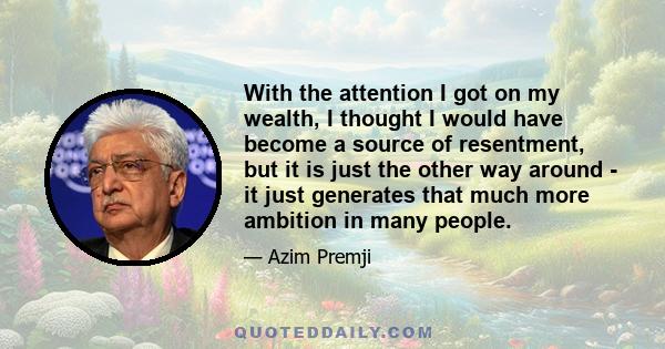 With the attention I got on my wealth, I thought I would have become a source of resentment, but it is just the other way around - it just generates that much more ambition in many people.