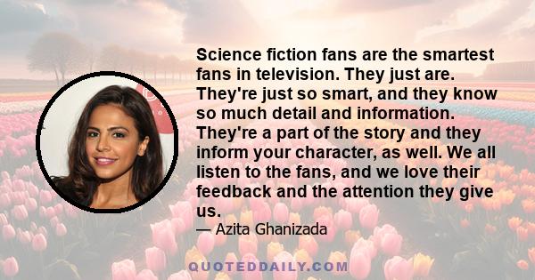 Science fiction fans are the smartest fans in television. They just are. They're just so smart, and they know so much detail and information. They're a part of the story and they inform your character, as well. We all