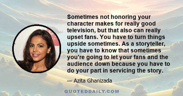 Sometimes not honoring your character makes for really good television, but that also can really upset fans. You have to turn things upside sometimes. As a storyteller, you have to know that sometimes you're going to