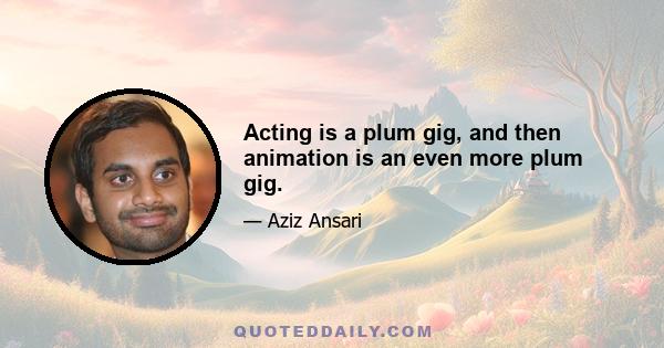 Acting is a plum gig, and then animation is an even more plum gig.