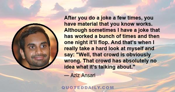 After you do a joke a few times, you have material that you know works. Although sometimes I have a joke that has worked a bunch of times and then one night it’ll flop. And that’s when I really take a hard look at