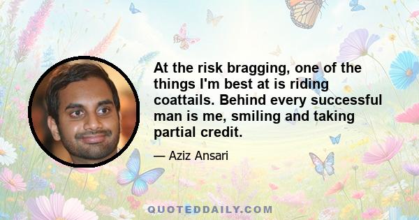 At the risk bragging, one of the things I'm best at is riding coattails. Behind every successful man is me, smiling and taking partial credit.