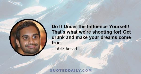 Do It Under the Influence Yourself! That's what we're shooting for! Get drunk and make your dreams come true.