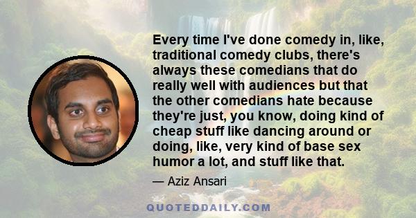 Every time I've done comedy in, like, traditional comedy clubs, there's always these comedians that do really well with audiences but that the other comedians hate because they're just, you know, doing kind of cheap