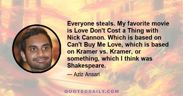 Everyone steals. My favorite movie is Love Don't Cost a Thing with Nick Cannon. Which is based on Can't Buy Me Love, which is based on Kramer vs. Kramer, or something, which I think was Shakespeare.