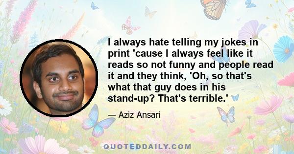 I always hate telling my jokes in print 'cause I always feel like it reads so not funny and people read it and they think, 'Oh, so that's what that guy does in his stand-up? That's terrible.'