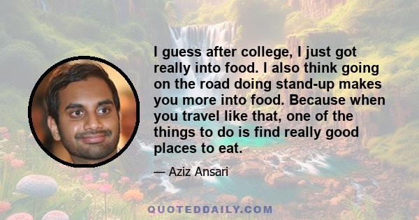 I guess after college, I just got really into food. I also think going on the road doing stand-up makes you more into food. Because when you travel like that, one of the things to do is find really good places to eat.