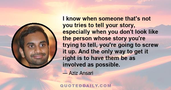 I know when someone that's not you tries to tell your story, especially when you don't look like the person whose story you're trying to tell, you're going to screw it up. And the only way to get it right is to have