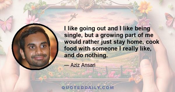 I like going out and I like being single, but a growing part of me would rather just stay home, cook food with someone I really like, and do nothing.