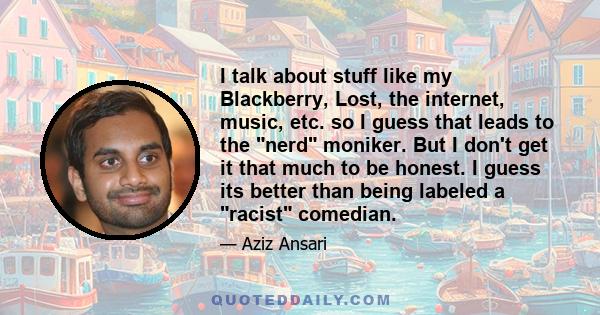 I talk about stuff like my Blackberry, Lost, the internet, music, etc. so I guess that leads to the nerd moniker. But I don't get it that much to be honest. I guess its better than being labeled a racist comedian.