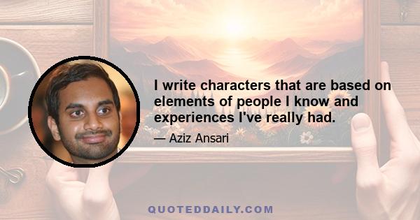 I write characters that are based on elements of people I know and experiences I've really had.