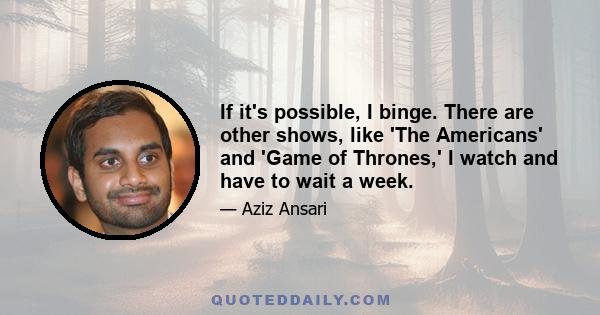 If it's possible, I binge. There are other shows, like 'The Americans' and 'Game of Thrones,' I watch and have to wait a week.