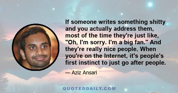 If someone writes something shitty and you actually address them, most of the time they're just like, Oh, I'm sorry. I'm a big fan. And they're really nice people. When you're on the Internet, it's people's first