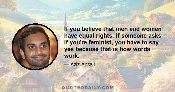 If you believe that men and women have equal rights, if someone asks if you're feminist, you have to say yes because that is how words work.