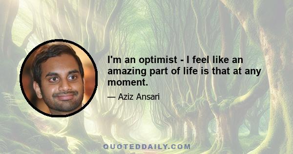 I'm an optimist - I feel like an amazing part of life is that at any moment.