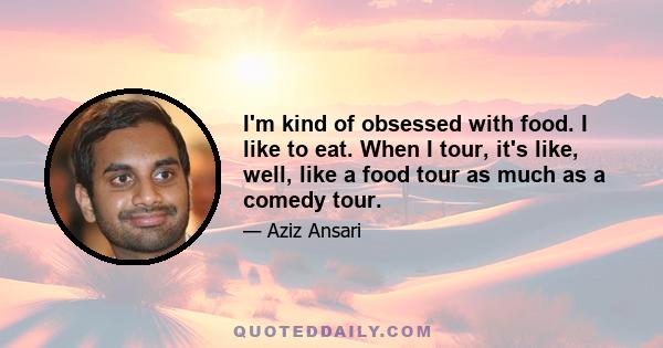 I'm kind of obsessed with food. I like to eat. When I tour, it's like, well, like a food tour as much as a comedy tour.